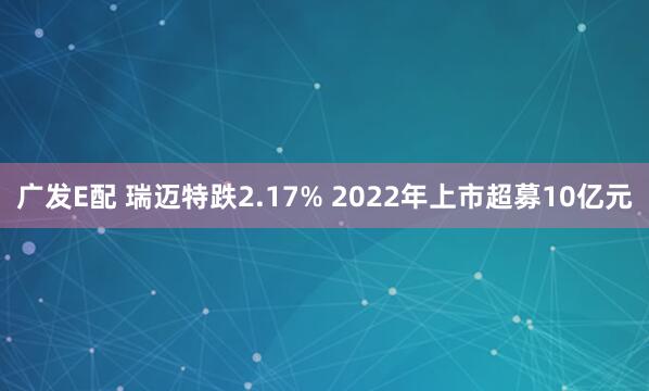 广发E配 瑞迈特跌2.17% 2022年上市超募10亿元