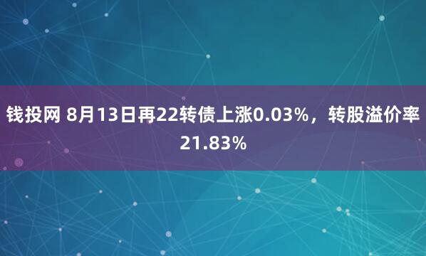 钱投网 8月13日再22转债上涨0.03%，转股溢价率21.83%