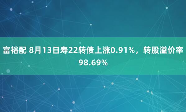 富裕配 8月13日寿22转债上涨0.91%，转股溢价率98.69%