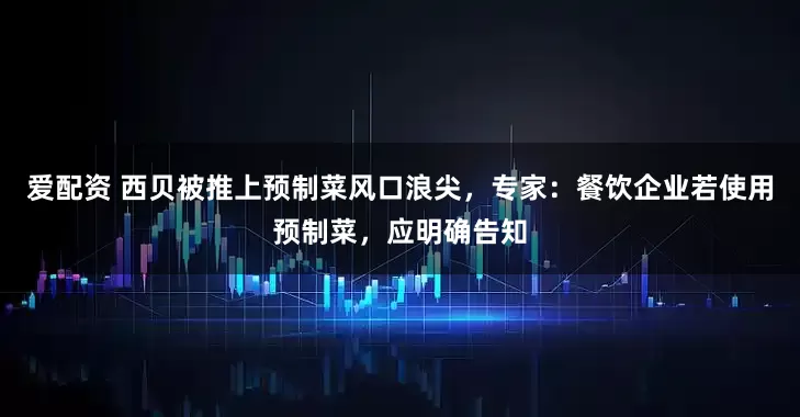 爱配资 西贝被推上预制菜风口浪尖，专家：餐饮企业若使用预制菜，应明确告知