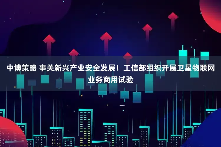 中博策略 事关新兴产业安全发展！工信部组织开展卫星物联网业务商用试验