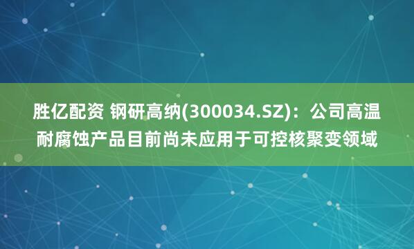 胜亿配资 钢研高纳(300034.SZ)：公司高温耐腐蚀产品目前尚未应用于可控核聚变领域