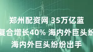 郑州配资网 35万亿蓝海！年复合增长40% 海内外巨头纷纷出手