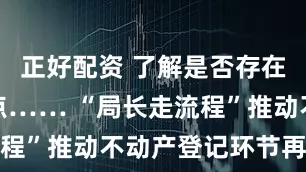 正好配资 了解是否存在难点、痛点…… “局长走流程”推动不动产登记环节再优化