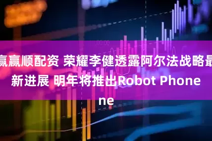 赢赢顺配资 荣耀李健透露阿尔法战略最新进展 明年将推出Robot Phone