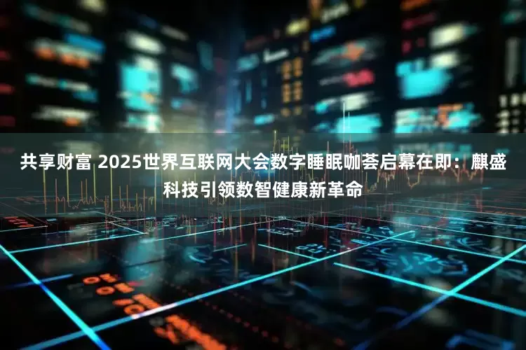共享财富 2025世界互联网大会数字睡眠咖荟启幕在即：麒盛科技引领数智健康新革命