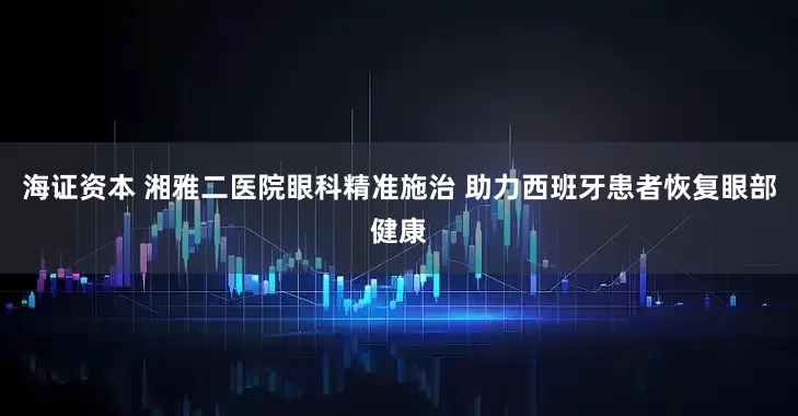 海证资本 湘雅二医院眼科精准施治 助力西班牙患者恢复眼部健康